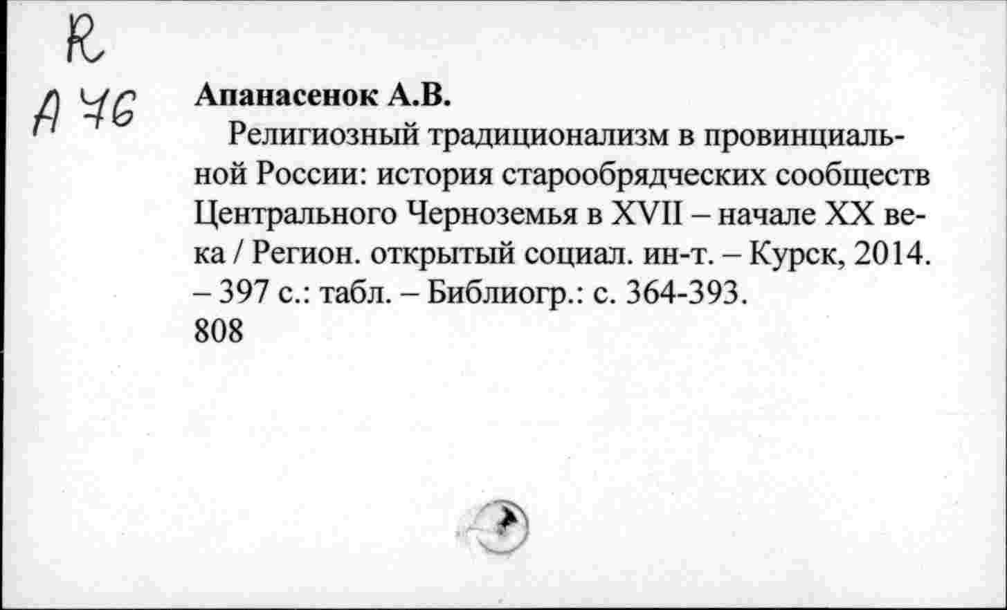 ﻿А*6
Апанасенок А.В.
Религиозный традиционализм в провинциальной России: история старообрядческих сообществ Центрального Черноземья в XVII - начале XX века / Регион, открытый социал, ин-т. - Курск, 2014. - 397 с.: табл. - Библиогр.: с. 364-393.
808